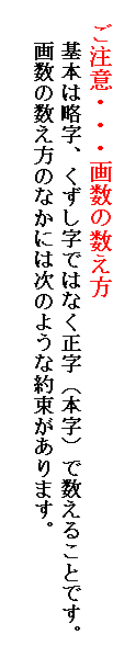 　ご注意・・・画数の数え方
　　基本は略字、くずし字ではなく正字（本字）で数えることです。
　　画数の数え方のなかには次のような約束があります。
